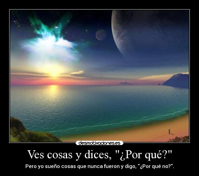 Ves cosas y dices, ¿Por qué? - Pero yo sueño cosas que nunca fueron y digo, ¿Por qué no?.