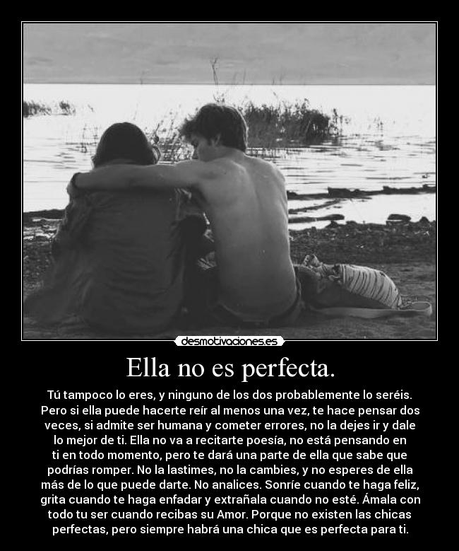Ella no es perfecta. - Tú tampoco lo eres, y ninguno de los dos probablemente lo seréis.
Pero si ella puede hacerte reír al menos una vez, te hace pensar dos
veces, si admite ser humana y cometer errores, no la dejes ir y dale
lo mejor de ti. Ella no va a recitarte poesía, no está pensando en
ti en todo momento, pero te dará una parte de ella que sabe que
podrías romper. No la lastimes, no la cambies, y no esperes de ella
más de lo que puede darte. No analices. Sonríe cuando te haga feliz,
grita cuando te haga enfadar y extrañala cuando no esté. Ámala con
todo tu ser cuando recibas su Amor. Porque no existen las chicas
perfectas, pero siempre habrá una chica que es perfecta para ti.