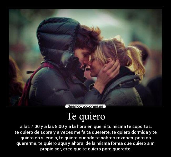 Te quiero - a las 7:00 y a las 8:00 y a la hora en que ni tú misma te soportas,
te quiero de sobra y a veces me falta quererte, te quiero dormida y te
quiero en silencio, te quiero cuando te sobran razones para no
quererme, te quiero aquí y ahora, de la misma forma que quiero a mi
propio ser, creo que te quiero para quererte.