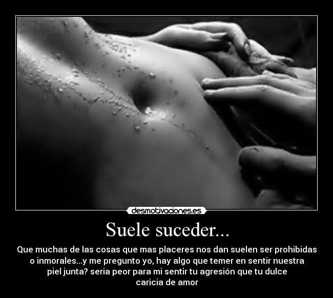Suele suceder... - Que muchas de las cosas que mas placeres nos dan suelen ser prohibidas
o inmorales...y me pregunto yo, hay algo que temer en sentir nuestra
piel junta? seria peor para mi sentir tu agresión que tu dulce
caricia de amor
