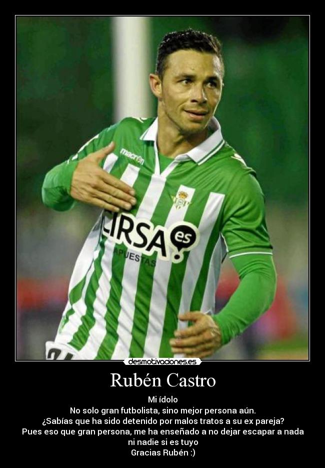 Rubén Castro - Mi ídolo
No solo gran futbolista, sino mejor persona aún.
¿Sabías que ha sido detenido por malos tratos a su ex pareja?
Pues eso que gran persona, me ha enseñado a no dejar escapar a nada
ni nadie si es tuyo
Gracias Rubén :)