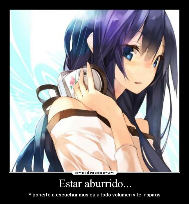 Estar aburrido... - Y ponerte a escuchar musica a todo volumen y te inspiras