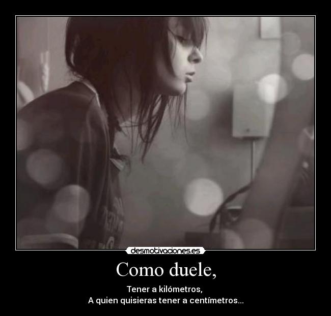 Como duele, - Tener a kilómetros,
A quien quisieras tener a centímetros...