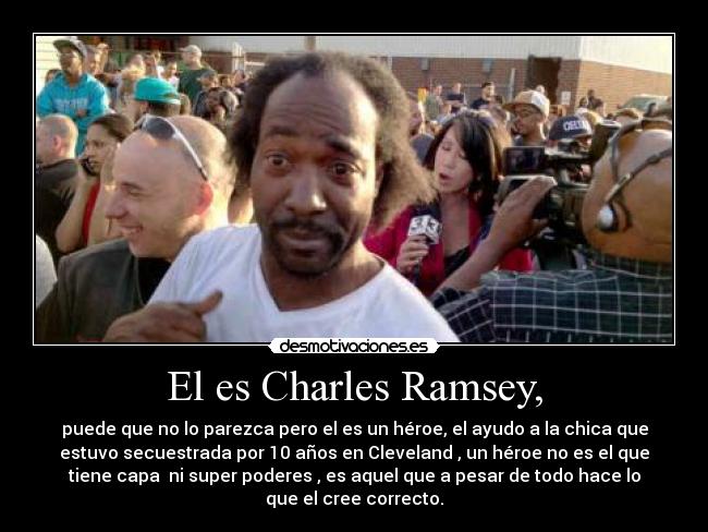 El es Charles Ramsey, - puede que no lo parezca pero el es un héroe, el ayudo a la chica que
estuvo secuestrada por 10 años en Cleveland , un héroe no es el que
tiene capa  ni super poderes , es aquel que a pesar de todo hace lo
que el cree correcto.