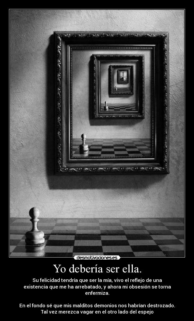 Yo debería ser ella. - Su felicidad tendría que ser la mía, vivo el reflejo de una
existencia que me ha arrebatado, y ahora mi obsesión se torna
enfermiza.
 
En el fondo sé que mis malditos demonios nos habrían destrozado.
Tal vez merezca vagar en el otro lado del espejo