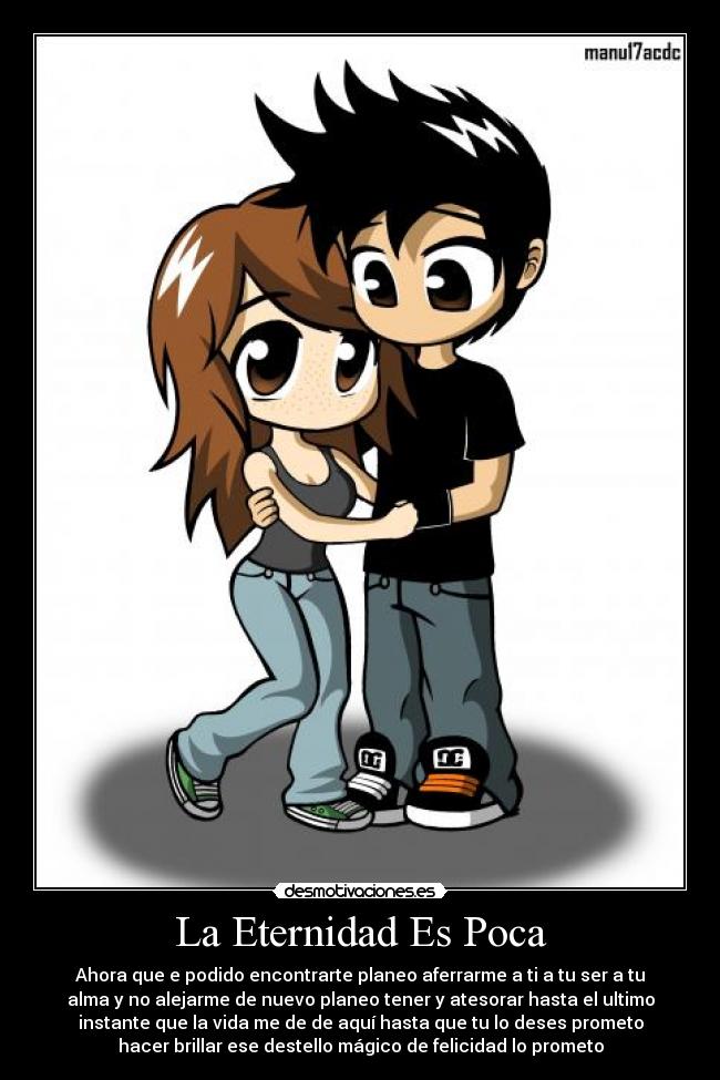 La Eternidad Es Poca - Ahora que e podido encontrarte planeo aferrarme a ti a tu ser a tu
alma y no alejarme de nuevo planeo tener y atesorar hasta el ultimo
instante que la vida me de de aquí hasta que tu lo deses prometo
hacer brillar ese destello mágico de felicidad lo prometo
