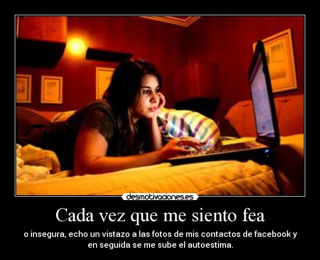 Cada vez que me siento fea - o insegura, echo un vistazo a las fotos de mis contactos de facebook y
en seguida se me sube el autoestima.