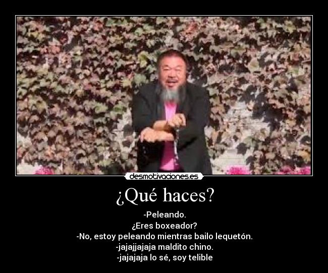 ¿Qué haces? - -Peleando.
¿Eres boxeador?
-No, estoy peleando mientras bailo lequetón.
-jajajjajaja maldito chino.
-jajajaja lo sé, soy telible