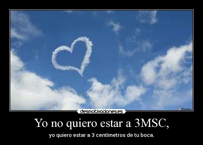 Yo no quiero estar a 3MSC, - yo quiero estar a 3 centímetros de tu boca.