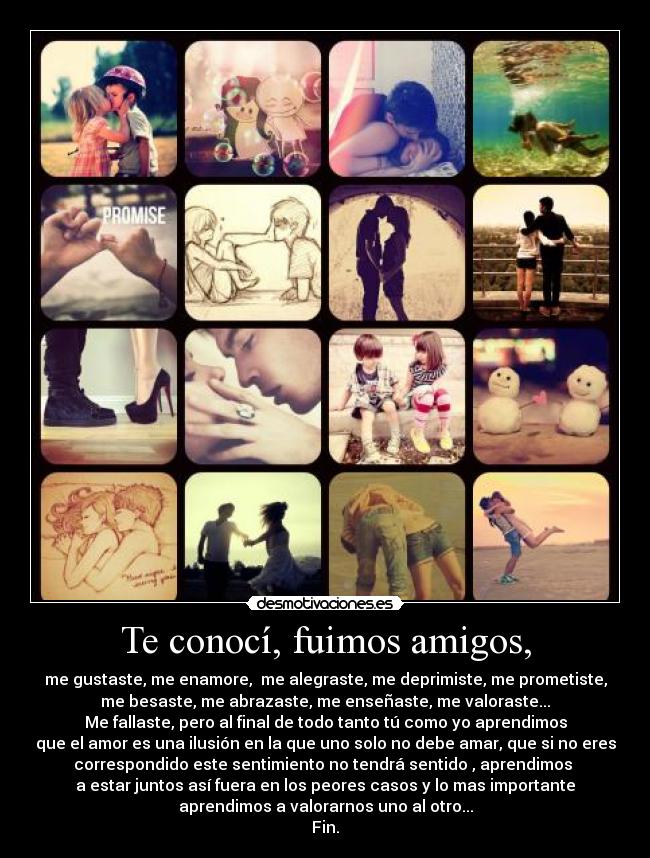 Te conocí, fuimos amigos, - me gustaste, me enamore,  me alegraste, me deprimiste, me prometiste,
me besaste, me abrazaste, me enseñaste, me valoraste...
Me fallaste, pero al final de todo tanto tú como yo aprendimos
que el amor es una ilusión en la que uno solo no debe amar, que si no eres
correspondido este sentimiento no tendrá sentido , aprendimos 
a estar juntos así fuera en los peores casos y lo mas importante
aprendimos a valorarnos uno al otro...
Fin.