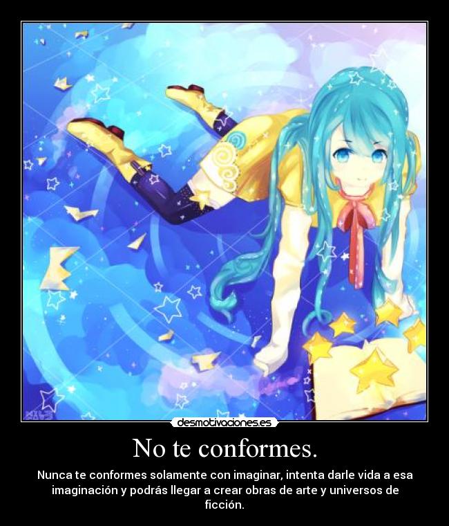 No te conformes. - Nunca te conformes solamente con imaginar, intenta darle vida a esa
imaginación y podrás llegar a crear obras de arte y universos de
ficción.