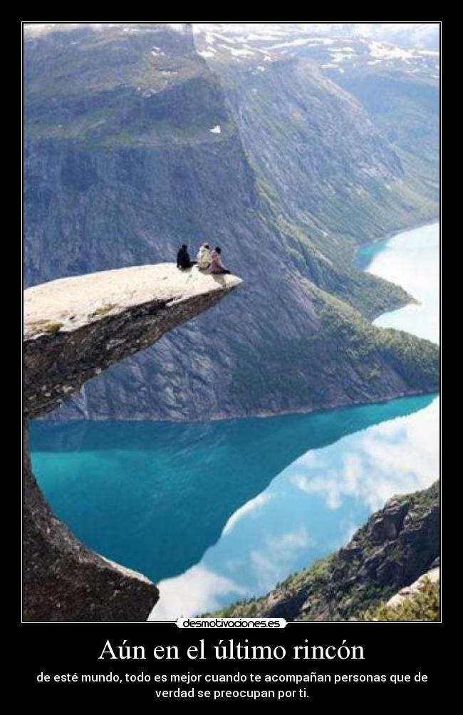 Aún en el último rincón - de esté mundo, todo es mejor cuando te acompañan personas que de
verdad se preocupan por ti.