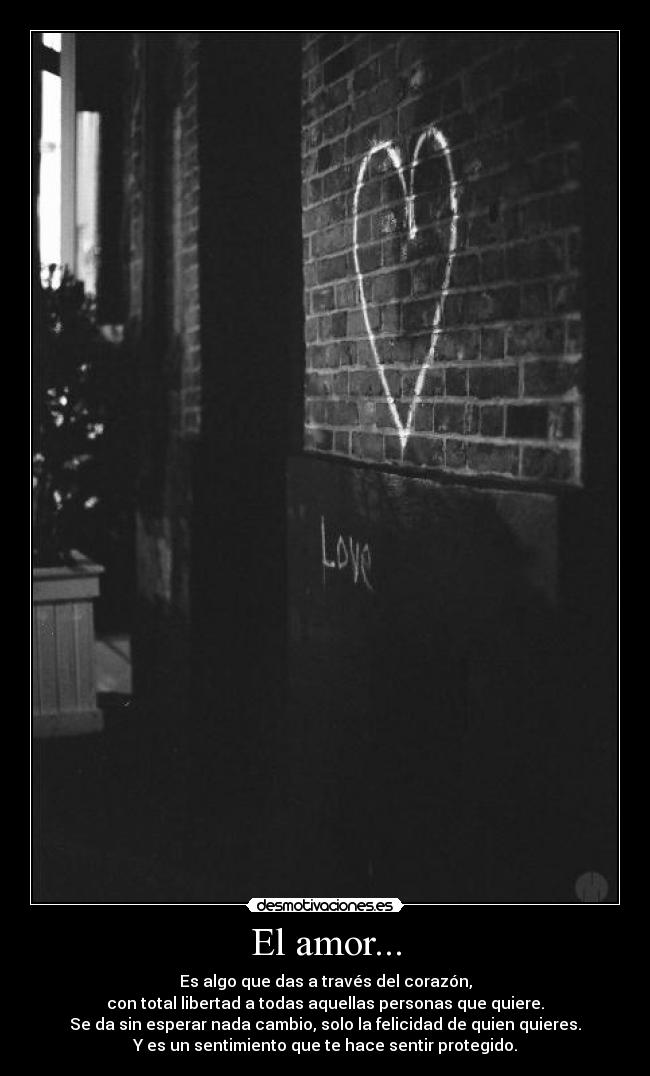 El amor... - Es algo que das a través del corazón,
con total libertad a todas aquellas personas que quiere.
Se da sin esperar nada cambio, solo la felicidad de quien quieres.
Y es un sentimiento que te hace sentir protegido.