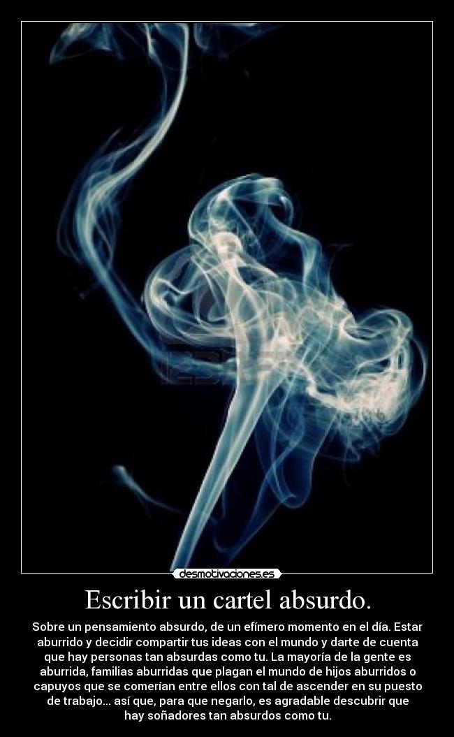 Escribir un cartel absurdo. - Sobre un pensamiento absurdo, de un efímero momento en el día. Estar
aburrido y decidir compartir tus ideas con el mundo y darte de cuenta
que hay personas tan absurdas como tu. La mayoría de la gente es
aburrida, familias aburridas que plagan el mundo de hijos aburridos o
capuyos que se comerían entre ellos con tal de ascender en su puesto
de trabajo... así que, para que negarlo, es agradable descubrir que
hay soñadores tan absurdos como tu.