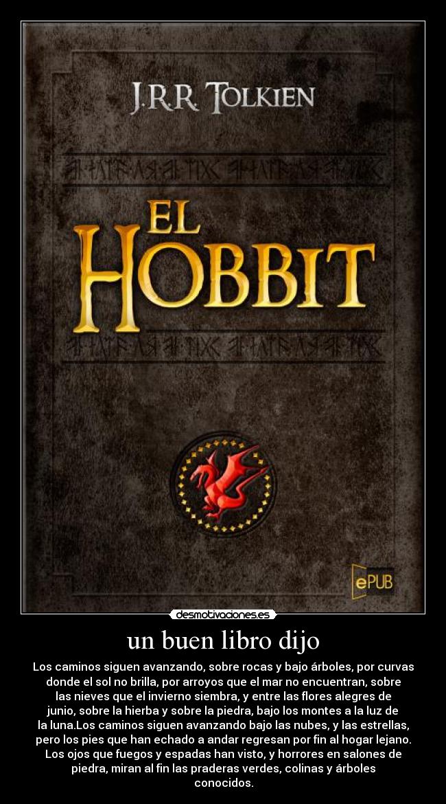 un buen libro dijo - Los caminos siguen avanzando, sobre rocas y bajo árboles, por curvas
donde el sol no brilla, por arroyos que el mar no encuentran, sobre
las nieves que el invierno siembra, y entre las flores alegres de
junio, sobre la hierba y sobre la piedra, bajo los montes a la luz de
la luna.Los caminos siguen avanzando bajo las nubes, y las estrellas,
pero los pies que han echado a andar regresan por fin al hogar lejano.
Los ojos que fuegos y espadas han visto, y horrores en salones de
piedra, miran al fin las praderas verdes, colinas y árboles
conocidos.