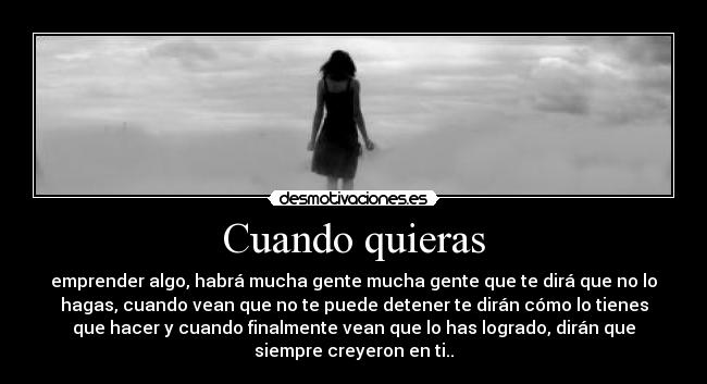 Cuando quieras - emprender algo, habrá mucha gente mucha gente que te dirá que no lo
hagas, cuando vean que no te puede detener te dirán cómo lo tienes
que hacer y cuando finalmente vean que lo has logrado, dirán que
siempre creyeron en ti..