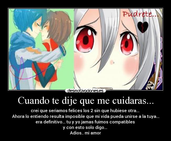 Cuando te dije que me cuidaras... - crei que seriamos felices los 2 sin que hubiese otra...
Ahora lo entiendo resulta imposible que mi vida pueda unirse a la tuya...
era definitivo... tu y yo jamas fuimos compatibles
y con esto solo digo...
Adios.. mi amor