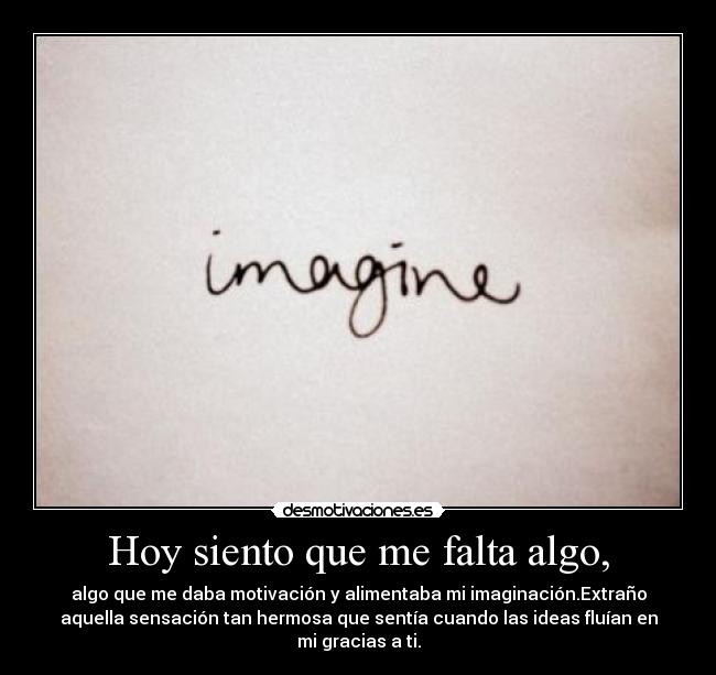 Hoy siento que me falta algo, - algo que me daba motivación y alimentaba mi imaginación.Extraño
aquella sensación tan hermosa que sentía cuando las ideas fluían en
mi gracias a ti.