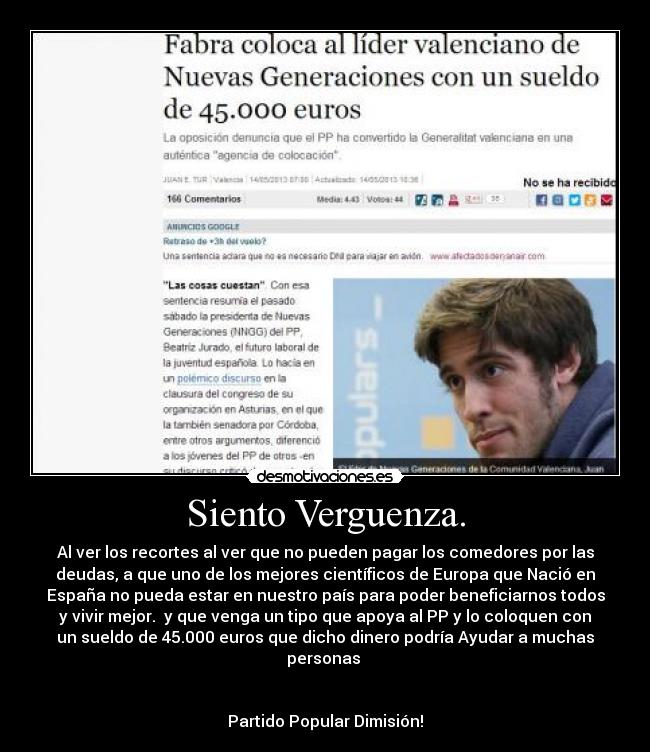 Siento Verguenza. - Al ver los recortes al ver que no pueden pagar los comedores por las
deudas, a que uno de los mejores científicos de Europa que Nació en
España no pueda estar en nuestro país para poder beneficiarnos todos
y vivir mejor. y que venga un tipo que apoya al PP y lo coloquen con
un sueldo de 45.000 euros que dicho dinero podría Ayudar a muchas
personas
Partido Popular Dimisión!