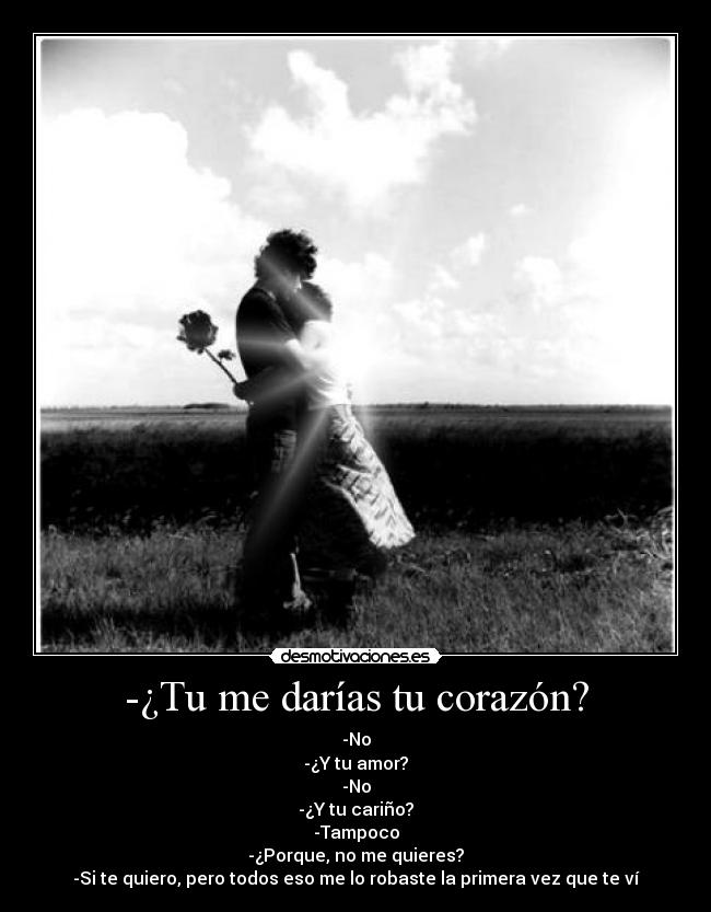 -¿Tu me darías tu corazón? - -No
-¿Y tu amor?
-No
-¿Y tu cariño?
-Tampoco
-¿Porque, no me quieres?
-Si te quiero, pero todos eso me lo robaste la primera vez que te ví