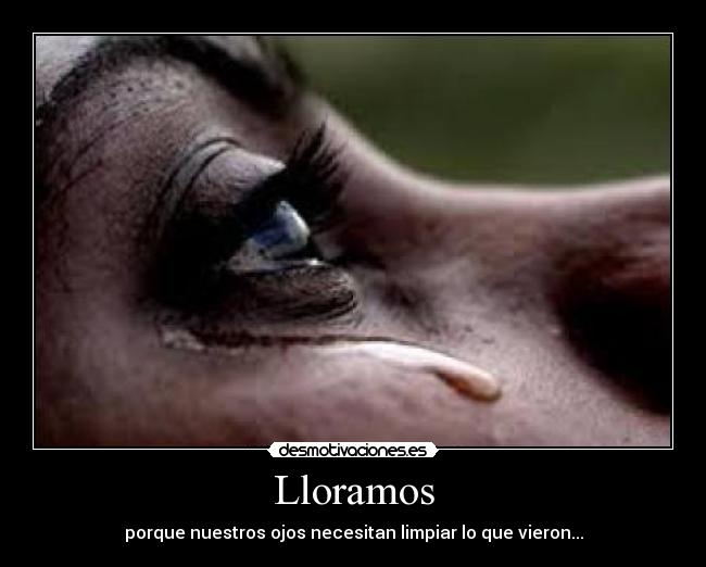Lloramos - porque nuestros ojos necesitan limpiar lo que vieron...