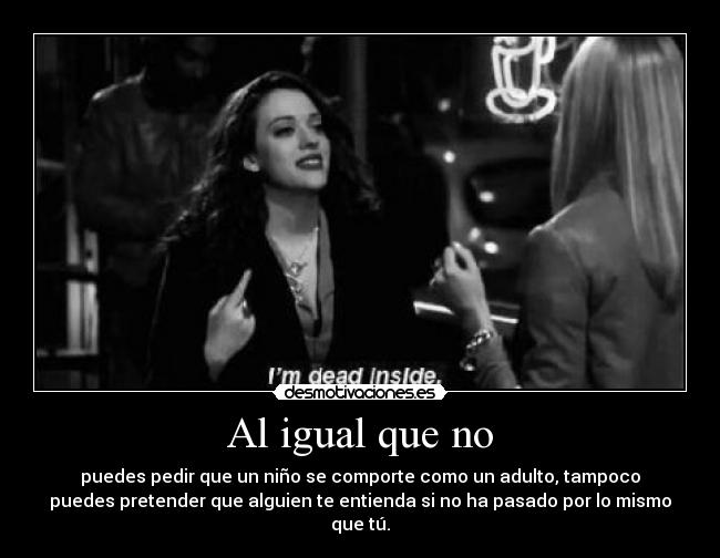 Al igual que no - puedes pedir que un niño se comporte como un adulto, tampoco
puedes pretender que alguien te entienda si no ha pasado por lo mismo que tú.