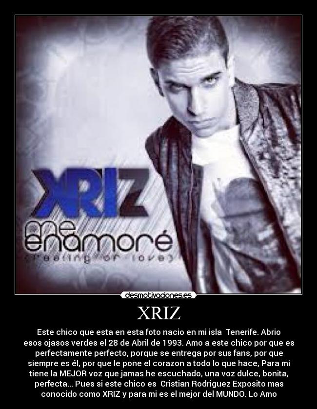 XRIZ - Este chico que esta en esta foto nacio en mi isla Tenerife. Abrio
esos ojasos verdes el 28 de Abril de 1993. Amo a este chico por que es
perfectamente perfecto, porque se entrega por sus fans, por que
siempre es él, por que le pone el corazon a todo lo que hace, Para mi
tiene la MEJOR voz que jamas he escuchado, una voz dulce, bonita,
perfecta... Pues si este chico es Cristian Rodriguez Exposito mas
conocido como XRIZ y para mi es el mejor del MUNDO. Lo Amo