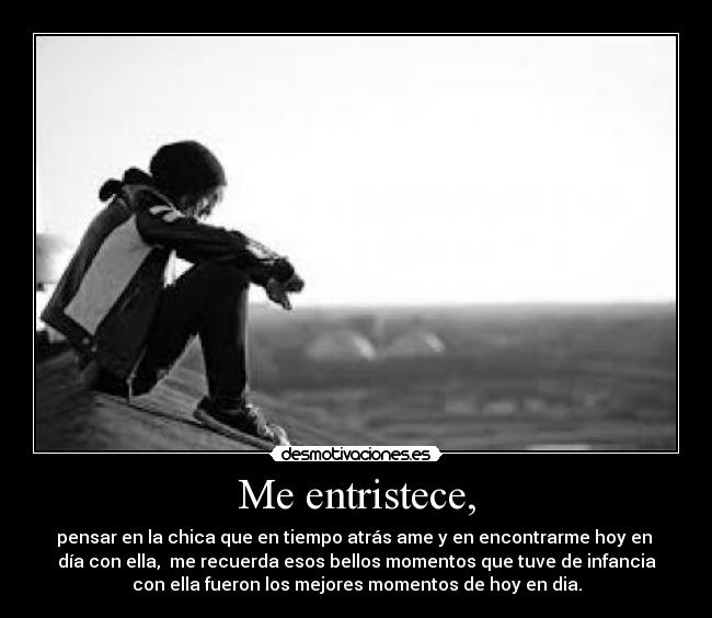 Me entristece, - pensar en la chica que en tiempo atrás ame y en encontrarme hoy en
día con ella, me recuerda esos bellos momentos que tuve de infancia
con ella fueron los mejores momentos de hoy en dia.