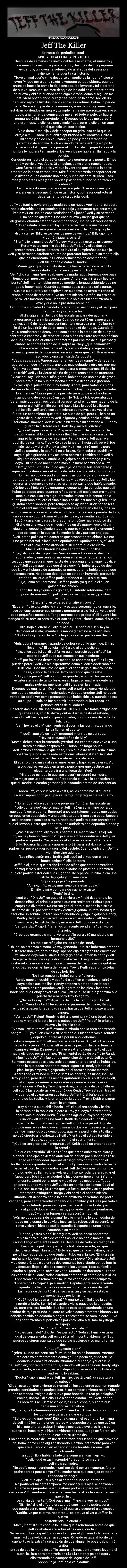 Jeff The Killer - Extracto del periódico local:
SINIESTRO ASESINO AUN SUELTO
Después de semanas de inexplicables asesinatos, el siniestro y
desconocido asesino sigue atacando, después de una pequeña
evidencia, un joven ha sobrevivido al ataque del asesino y
valientemente cuenta su historia:
Tuve un mal sueño y me desperté en medio de la noche, dice el
joven vi que por alguna razón la ventana estaba abierta, cuando
antes de irme a la cama la dejé cerrada. Me levanté y fui a cerrarla
de nuevo. Después, me metí debajo de las cobijas e intenté dormir
de nuevo y ahi fue cuando sentí algo extraño, como si alguien me
estuviera observando. Miré y casi salto de la cama. Ahi, en un
pequeño rayo de luz, iluminados entre las cortinas, había un par de
ojos. No eran un par de ojos normales, eran oscuros y sinestros,
estaban bordeados en negro y...simplemente me aterrorizaron. Y vi su
boca, una horrenda sonrisa que me erizó todo el pelo. La figura
permaneció ahi, observándome. Después de lo que me pareció
una eternidad, lo dijo, era una simple frase, pero lo dijo en un tono
en el que sólo un loco lo diría.
ve a dormir me dijo y dejé escapar un grito, eso es lo que lo
atrajo a mi. Él sacó un cuchillo apuntando a mi corazón. Saltó a
mi cama y peleé con el. Pateé, golpeé y rodé tratando de
quitármelo de encima. Ahí fue cuando mi papá entró y el tipo le
lanzó el cuchillo, que fue a parar al hombro de mi papá Tal vez el
hombre lo hubiera terminado si los vecinos no hubieran llamado a la
policía.
Conducieron hasta el estacionamiento y corrieron a la puerta. El tipo
giró y corrió al vestíbulo. Oí un golpe, como vidrio rompiéndose.
Corrí fuera de mi cuarto y vi que la ventana que daba a la parte
trasera de la casa estaba rota. Miré fuera para verlo desaparecer en
la distancia. Les contaré una cosa, nunca olvidaré su cara. Esos
fríos y perversos ojos y esa sonrisa psicópata nunca se borrarán en
mi cabeza
La policía está aún buscando este sujeto. Si ve a alguien que
encaja en la descripción de esta historia, por favor contacte al
departamento de su policía local.
Jeff y su familia tuvieron que mudarse a un nuevo vecindario, su padre
había obtenido una promoción de trabajo y pensaron que sería mejor
irse a vivir en uno de esos vecindarios lujosos. Jeff y su hermano
Liu no podían quejarse. Una casa nueva y mejor ¿por qué no
alegrarse? cuando estaban desempacando, uno de sus vecinos vino.
Hola saludó la vecina Soy Bárbara, vivo en sus misma calle.
Bueno, sólo quería presentarme a mí y a mi hijo Ella giró y le
dijo a su hijo Billy, estos son los nuevos vecinos. Billy dijo hola
y corrió a jugar a su jardín.
Bien dijo la mamá de Jeff yo soy Margaret y este es mi esposo,
Peter y estos son mis dos hijos, Jeff y Liu y ellos dos se
presentaron y luego Barbara los invitó al cumpleaños de su hijo.
Jeff y su hermano estaban a punto de protestar hasta que su madre dijo
que les encantaría ir. Cuando terminaron de desempacar,
Jeff fue donde estaba su madre.
Mamá, ¿por qué nos invitaste a una fiesta para niños? si no te
habías dado cuenta, no soy un niño tonto
Jeff dijo su mamá nos acabamos de mudar aquí, tenemos que pasar
tiempo con nuestros nuevos vecinos. Ahora, vas a ir a esa fiesta y
punto. Jeff intentó hablar pero se mordió la lengua sabiendo que no
podía hacer nada. Cuando su mamá decía algo era así y punto.
Subió a su cuarto y se desplomó en su cama, se sentó mirando al
techo cuando de repente, tuvo un sentimiento extraño, no era dolor
pero...era bastante raro. Resolvió que sólo era un sentimiento al
azar y que no le prestaría atención.
Escuchó a su madre llamándolo para recoger sus cosas y el bajó para
recogerlas y organizarlas.
Al día siguiente, Jeff bajó las escaleras para desayunar y
prepararse para ir a la escuela. Cuando se sentó en la mesa para
comer, sintió de nuevo ese sentimiento y esta vez era más fuerte y
le dió un leve tirón de dolor, pero lo rechazó de nuevo. Cuando él
y Liu terminaron de desayunar, caminaron a la estación de bus y se
sentaron a esperar y, de repente, unos niños en skate saltaron encima
de ellos, sólo unos cuantos centímetros por encima de sus piernas y
ambos se sobresaltaron de la sorpresa. hey, ¿qué demonios?
El chico aterrizó y fue hacia ellos, pisó su skate y lo agarró con
su mano, parecía de doce años, un año menor que Jeff. Usaba jeans
rasgados y una camisa de Aeropostal
Vaya, vaya, vaya. Parece que tenemos nueva carne y de repente,
aparecieron dos niños más, uno esa muy delgado y otro era enorme
bien, ya que son nuevos aquí, me gustaría presentarnos. El de allá
es Keith Jeff y Liu vieron al niño delgado, tenía cara de atontado.
Y ese es Troy. Vieron al niño gordo, hablando de una bola de grasa,
pareciera que no hubiera hecho ejercicio desde que gateaba.
Y yo dijo el primer niño Soy Randy. Ahora, para todos los niños
del vecindario, hay una pequeña tarifa que hay que pagar, si ustedes
lo entienden Liu se puso de pie listo para golpear a los chicos
cuando uno de ellos sacó un cuchillo tsk tsk tsk, esperaba que
fueran más cooperativos, pero al parecer tendremos que hacerlo de la
manera difícil el niño caminó hacia Liu y le sacó la billetera
del bolsillo. Jeff tenía ese sentimiento de nuevo, esta vez si era
fuerte, un sentimiento que ardía. Se puso de pie, pero Liu le hizo un
gesto de que se sentara, Jeff lo ignoró y caminó hacia el niño
Escúchame, mocoso, devuélvele la billetera a mi hermano o... Randy
guardó la billetera en su bolsillo y sacó su cuchillo.
¿o qué? ¿qué vas a hacer? apenas terminó la frase y Jeff le
partió la nariz. A lo que Randy se llevó las manos a la cara Jeff le
agarró la muñeca y se la rompió. Randy gritó y Jeff agarró el
cuchillo de su mano. Troy y Keith se lanzaron hacia Jeff, pero él fue
más rápido y tiró a Randy al piso. Keith se le tiró encima pero
Jeff se agachó y lo apuñaló en el brazo, Keith soltó el cuchillo y
cayó al piso gritando. Troy se lanzó contra él tambien pero Jeff ni
siquiera necesitó el cuchillo, lo golpeó en el estómago y Troy
cayó. Liu no pudo hacer nada más que mirar asombrado a Jeff.
Jeff, ¿cómo...? fue lo único que dijo. Vieron el bus acercarse y
supieron que iban a ser culpados de todo, asi que salieron corriendo
lo más rápido que pudieron, mientras corrían, vieron que el
conductor del bus corría hacia Randy y los otros. Cuando Jeff y Liu
llegaron a la escuela no se atrevieron a contar lo que había pasado,
lo único que hicieron fue sentarse y escuchar. Liu pensaba que Jeff
había golpeado unos cuantos niños, pero Jeff sabía que era mucho
más que eso. Eso era algo...aterrador, mientras lo sentía sabía
cuan poderoso era, era el simple impulso de lastimar a alguien. No le
gustaba cómo sonaba, pero tampoco se ayudaba sintiéndose feliz.
Sintió el sentimiento esfumarse mientras estaba en clases, incluso
cuando caminaba a casa debido a todo lo sucedido en la parada del bus,
sabía que no podría tomar el bus de nuevo, se sentía feliz. Cuando
llegó a casa, sus padres le preguntaron cómo había sido su día,
él dijo en una voz algo siniestra fue un día maravilloso. Al día
siguiente, escuchó alguien tocar la puerta y fue a abrir y encontró
dos policías en la puerta. Su madre lo vio y parecía enojada.
Jeff, estos policías me contaron que atacaste tres chicos. No era
una pelea normal, ellos fueron apuñalados. Apuñalados, hijo! Jeff
miró al suelo, demostrándole a su madre que era cierto.
Mamá, ellos fueron los que sacaron los cuchillos
Hijo, dijo uno de los policías encontramos tres niños, dos fueron
apuñalados y uno tenía un moretón en el estómago, y tenemos
testigos que aseguran que huiste de la escena ahora ¿qué nos dice
eso?Jeff sabía que nada que dijera serviría, hubiera podido decir
que Liu y él habían sido atacados primero, pero no había prueba que
lo demostrara. No podían decir que no estaban huyendo, porque lo
estaban, así que Jeff no podía defender a Liu o a sí mismo.
Hijo, llama a tu hermano. Jeff no podía, ya que fue él quien
golpeó a los chicos.
Señor, fui...fui yo quien los golpeó, Liu intentó retenerme, pero
no pudo detenerme. El policía miró a su compañero, y ambos
asintieron.
Bien, niño, esto parece un año en Juvy...
Esperen! dijo Liu, todos lo vieron y estaba sosteniendo un cuchillo.
Los policías sacaron sus armas y apuntaron a Liu fui yo, yo golpeé
esos pequeños mocosos. Tengo marcas para probarlo Él levantó las
mangas de su camisa para revelar cortes y contusiones, como si hubiera
peleado.
Hijo, baja el cuchillo, dijo el oficial. Liu soltó el cuchillo y lo
dejó caer al suelo, levantó sus manos y caminó a los oficiales.
No, Liu. Fui yo! yo lo hice! La lágrima corrian por las mejillas de
Jeff.
Huh, pobre hermano, tratando de culparse por lo que hice. En fin,
llévenme. El policía metió a Liu al auto policial.
Liu, diles que fui yo! diles! fui yo quien agredió esos niños! La
madre de Jeff puso sus manos en sus hombros.
Jeff, por favor, no tienes que mentir. Ya sabemos que fue Liu, ya
puedes parar. Jeff vió sin esperanzas cómo el carro aceleraba con
Liu dentro. Unos minutos después, el papá llegó al umbral de la
casa, viendo la cara de Jeff y sabiendo qué pasaba.
Hijo, ¿qué pasa? Jeff no pudo responder, sus cuerdas vucales
estaban tensas de tanto llorar, en su lugar, su madre le contó las
malas noticias mientras Jeff lloraba en la entrada.
Después de una hora más o menos, Jeff entró a la casa, viendo que
sus padres estaban conmocionados y decepcionados. Jeff no podía
verlos. No podía ver cómo pensaban que había sido Liu cuando no era
su culpa. Él sólo se fue a dormir, intentando quitar todos los
pensamientos de su cabeza.
Pasaron dos días, sin una palabra de Liu en JDC. No había amigos con
quienes salir, sólo tristeza y culpa. Así fue hasta el sábado,
cuando Jeff fue despertado por su madre, con una cara de radiante
felicidad.
Jeff, hoy es el día dijo mientras discorría las cortinas, dejando
la luz fluir en el cuarto.
¿qué? ¿qué día es hoy? preguntó mientras se estiraba.
Hoy es el cumpleaños de Billy
Mamá, debes estar bromeando ¿verdad? no esperes que vaya a una
fiesta de niños después de... hubo una larga pausa.
Jeff, ambos sabemos lo que pasó, creo que esta fiesta sería lo más
positivo que nos ha pasado estos días, ahora vístete Salió del
cuarto y bajó las escaleras para alistarse.
Él agarró una camisa al azar, unos jeans y bajó las escaleras. Vio
a sus padres vestidos en traje y pensó ¿por qué vestirse tan
elegante para ir a una fiesta de niños?
Hijo, ¿eso es todo lo que vas a usar?preguntó su madre.
es mejor que usar demasiado respondió él. Tuvo la sensación de
que su madre le estaba gritando y lo escondía detrás de una sonrisa.
Ahora Jeff, ve y vuélvete a vestir, así es como vas si quieres
causar impresión dijo su padre. Jeff gruñó y regresó a su cuarto.
No tengo nada elegante que ponerme! gritó en las escaleras.
sólo ponte algo dijo su madre. Jeff miró en su armario por algo
que podría ser elegante. Encontró unos pantalones negros que usaba
en ocasiones especiales y una camiseta para ir con otra cosa. Buscó y
sólo encontró camisas a rayas, nada que pudiera ir con pantalones
que él llevaba. Hasta que encontró una sudadera con capucha blanca y
se la puso.
¿Vas a usar eso? dijeron sus padres. Su madre vió su reloj oh,
no, no hay tiempo, vámonos dijo ella mientras conducía a Jeff y su
padre a la puerta. Cruzaron la calle hacia la casa de Bárbara y
Billy. Tocaron la puerta y aparecieró Bárbara, estaba como sus
padres, un poco exagerada con lo del vestido. Cuando entraron, Jeff no
vio niños sino adultos.
Los niños están en el jardín, Jeff ¿qué tal si vas con ellos y
haces amigos? dijo Bárbara.
Jeff fue al jardín, que estaba lleno de niños que estaban vestidos
de vaqueros y disparándose con pistolas de plástico. Él también
hubiera podido estar con ellos jugando. De repente un niño le dio una
pistola de jugete y un sombrero.
¿Quieres jugar? le preguntó.
Ah, no, niño, estoy muy viejo para esas cosas
El niño lo miró con cara de cachorro triste.
Porfa le dijo.
está bien Dijo Jeff, se puso el sombrero y fingió dspararle a los
demás niños. Al principio pensó que era realmente ridiculo pero
empezó a divertirse. No era tan genial, pero al menos lo distraía
del tema de Liu por primera vez y estuvo jugando un rato, hasta que
escucho un sonido, un raro sonido ondulante y algo lo golpeó. Randy,
Keith y Troy habían saltado la cerca en sus skates. Jeff tiró el
sombrero y la pistola. Randy miraba a Jeff con odio ardiente.
Jeff ¿verdad? dijo él tenemos un asunto pendiente Jeff vio su
nariz rota.
Creo que estamos a mano, yo te partí la cara y tú mandaste a mi
hermano a JDC
La rabia se reflejaba en los ojos de Randy.
Oh, no, no estamos a mano, yo voy ganando. Pudiste habernos pateado
el trasero una vez, pero no hoy apenas dijo esto y se tiró encima de
Jeff. Ambos cayeron al suelo. Randy golpeó a Jeff en la nariz y Jeff
lo agarró de las orejas y le dió un cabezazo. Luego lo empujó para
quitárselo de encima y ambos se pusieron de pie. Los niños gritaban
y los padres corrían fuera de la casa. Troy y Keith sacaron pistolas
de sus bolsillos.
No interrumpan o habrá sangre! dijeron.
Randy sacó un cuchillo y apuñaló a Jeff en el hombro, él gritó y
cayó sobre sus rodillas. Randy empezó a patearlo en la cara.
Después de tres patadas Jeff lo agarró de los pies y los torció,
haciendo que Randy cayera al suelo. Jeff se puso de pie y caminó a la
puerta trasera pero Troy lo agarró.
¿Necesitas ayuda? Agarró a Jeff de la capucha y lo tiró al
jardín. Cuando intentó levantarse lo patearon de nuevo, Randy
empezó a patearlo repetidas veces hasta que Jeff empezó a toser
sangre.
Vamos Jeff! Pelea! Randy lo tiró a la cocina y vió una botella de
vodka y rompió la botella en la cabeza de Jeff. Pelea! le gritó de
nuevo y lo tiró a la sala.
Vamos Jeff! mírame! Jeff levantó la mirada con la cara chorreando
sangre. Fui yo quien envió a tu hermano a JDC! ahora vas a sentarte
y dejarlo pudrirse allá por un año, deberías
estar avergonzado! Jeff empezó a levantarse. Oh, al fin! te vas a
levantar y pelear! Ahora Jeff estaba de pie, con la cara llena de
sangre y vodka. De nuevo tenía ese extraño sentimiento el cual
había olvidado por un tiempo. Finalmente! estás de pie! dijo Randy
y fue hacia Jeff. Ahí fue donde pasó, algo dentro de Jeff estalló.
Su mente estaba destruida, todo pensamiento racional se había ido,
todo lo que podía hacer era matar. Agarró a Randy y lo tiró al
piso, luego empezó a golpearlo en el corazón hasta matarlo.
Ahora todo el mundo miraba a Jeff. Los padres, los niños, incluso
Troy y Keith, pero después ambos apuntaron con sus pistolas a Jeff,
él vio que las armas lo apuntaban y corrió a las escaleras
mientras corría Keith y Troy disparaban, pero cada disparo fallaba.
Jeff subió las escaleras y escuchó que Keith y Troy estaban tras él
y cuando ellos gastaron sus balas, Jeff entró al baño agarró la
percha de las toallas y la arrancó de la pared. Troy y Keith entraron
cuchillo en mano.
Troy blandió su cuchillo hacia Jeff, el cual retrocedió y le tiró
la percha de la toalla en la cara a Troy y él cayó fuertemente y
ahora sólo quedaba Keith. Él era más ágil que Troy y se agachó
cuando Jeff le tiró una toalla. Keith dejó caer el cuchillo y
agarró a Jeff por el cuello y lo estrelló contra la pared. Algo de
cloro de una repisa les cayó encima a los dos y empezaron a gritar.
Jeff se limpió los ojos como pudo, agarró la percha de la toalla y
golpeó directo a la cabeza de Keith. Mientras él estaba tendido en
el suelo, sangrando, sonrió siniestramente.
¿Qué es tan gracioso? preguntó Jeff. Keith sacó un encendedor y
lo prendió.
Lo que es divertido dijo Keith es que estás cubierto de cloro y
alcohol. Los ojos de Jeff se abrieron de par en par cuando Keith le
lanzó el encendedor. Apenas el fuego hizo contacto con él,
las llamas se expandieron con el alcohol y mientras el vodka lo hacía
arder, el cloro le blanqueaba la piel. Jeff dejó escapar un horrible
grito cuando las llamas lo envolvieron. Intentó rodar para apagar el
fuego pero fue inútil, el alcohol lo hizo convertirse en un infierno
andante. Corrió por el pasillo y cayó por las escaleras. Todos
gritaron cuando vieron a Jeff vuelto un hombre de llamas. Cayó al
suelo, casi muerto y lo último que vio fue su madre y otros padres
intentando extinguir el fuego y ahí perdió el conocimiento.
Cuando Jeff despertó, tenía la cara envuelta de vendas, no podía
ver nada, pero sentía vendas rodeando su hombro y suturas por todo el
cuerpo. Intentó ponerse de pie, pero de dio cuenta de que
tenía algunos tubos en sus brazos, y cuando intentó levantarse,
cayó y una enfermera se apresuró a ir con él.
Aún no puedes salir de la cama le dijo mientras lo acomodaba de
nuevo en la cama y le volvía a insertar los tubos. Jeff se sentó, no
tenía visión ni idea de qué le sucedía. Después de unas horas,
escuchó a su madre.
Cariño, ¿estás bien? le preguntó. Jeff no podía contestar,
tenía la cara cubierta de vendas así que no podía hablar. Oh,
cariño, tengo excelentes noticias. Después de todo, los testigos le
dijeron a los policías que Randy trató de atacarte, así que
decidieron dejar libre a Liu. Esto hizo que Jeff casi saltara, pero
no lo hizo recoerdando que tenía un tubo en el brazo. Él va a salir
mañana y los dos podrán estar juntos de nuevo. Dijo, abrazó a Jeff
y se despidió. Las siguientes dos semanas fue visitado por su familia
y después llegó el día de removerle las vendas. Toda su familia
estaba allí para verlo, cómo se vería. Cuando los doctores quitaban
las vendas de su cara, todos estaban sentados al borde de sus sillas.
Esperaron a que removieran la última venda casi por completo.
Esperemos lo mejor Dijo el médico. Rápidamente sacó la venda,
dejando que las demás se cayeran por entre la cara de Jeff.
La madre de Jeff gritó al ver su cara, Liu y su padre estaban
conmocionados por lo mismo.
¿Qué? ¿qué le pasa a mi cara? Preguntó Jeff. Salió de la cama
y corrió al baño. Se miró al espejo y vio la causa de la angustia.
Su cara era...era horrible. Sus labios estallaron quedando en una
sombra de rojo profundo, su cara se volvió completamente blanca y su
cabello cambió de castaño a negro. Lentamente se tocó la cara. Tuvo
unos sentimientos superficiales por esto. Miró a su familia y luego
al espejo.
Jeff, dijo Liu no es tan malo...
¿No es tan malo? dijo Jeff es perfecto! Toda su familia estaba
igual de sorprendida. Jeff empezó a reír incontrolablemente. Sus
padres se dieron cuenta de que su ojo izquierdo y su mano tenían
tics.
uh...Jeff...¿estás bien?
¿Bien? Nunca me sentí tan feliz! Ha ha ha ha ha haaaaaa, mírenme.
Esta cara va perfectamente conmigo! No podía dejar de reír. Se
acarició la cara sintiéndola, mirándose al espejo. ¿cuál fue la
causa? bien, podrán recordar que, cuando Jeff peleaba con Randy, algo
en su mente, en su salud, estalló dejando un asesino loco. Esto sus
padres no lo sabían.
Doctor, dijo la madre de Jeff mi hijo...¿está bien? ya sabe...con
su cabeza
Oh, si, este comportamiento es normal en los pacientes que han tomado
grandes cantidades de analgésicos. Si su comportamiento no cambia en
unas semanas, tráiganlo de nuevo para hacerle un test psicológico.
Gracias, doctor. dijo ella. Fue a donde estaba Jeff. Jeff, cariño,
es hora de irse. Jeff se vió de lejos en el espejo, su cara aún
tenía una sonrisa maniática.
OK, mami, ha ha haaaaaaaaaaaa! Su madre lo tomó de los hombros y
los condujo afuera para darle su ropa.
Esto es con lo que llegó Dijo una dama en el escritorio. La mamá
de Jeff miró los pantalones negros y la capucha blanca que usó su
hijo, que ahora estaban limpias y cosidas. Llevó a su hijo a su
cuarto del hospital y le hizo cambiarse de ropa. Luego se fueron, sin
saber que ese era su último día.
Esa noche, la madre de Jeff fue despertada por un sonido que provenía
del baño, como el de alguien llorando. Caminó lentamente para ver
qué era. Cuando vió en el baño vió una horrible escena. Jeff
había tomado
un cuchillo y había tallado una sonrisa en sus mejillas.
Jeff, ¿qué estás haciendo? preguntó su madre.
Jeff vio a su madre.
No podía seguir sonriendo, mami, me dolió por un momento. Ahora
podré sonreír para siempre Su madre notó que sus ojos estaban
rodeados de negro.
Jeff...tus ojos! sus ojos al parecer nunca se cerraban.
No podía ver mi cara tampoco, me cansé y mis ojos se cerraban.
Quemé mis párpados, así que ahora podré ver para siempre...mi
nueva cara Su madre empezó a caminar hacia atrás lentamente, viendo
que su hijo
se volvía demente. ¿Qué pasa, mami? ¿no me veo hermoso?
Si, hijo, dijo ella si, lo eres...d-déjame ir por tu padre, para
que pueda ver tu cara Ella corrió al cuarto y despertó a su esposo.
Cariño, ve por el arma, nosotros... se detuvo al ver a Jeff en la
puerta,
sosteniendo un cuchillo.
Mami, mentiste. Y eso fue lo último que escucharon antes de que
Jeff se abalanzara sobre ellos con el cuchillo.
Su hermano Liu despertó, sobresaltado por algún sonido. No oyó nada
más, así que volvió a cerrar sus ojos. Cuando estaba al borde del
sueño, tuvo la extraña sensación de que alguien lo observaba, miró
arriba
antes de que la mano de Jeff le tapara la boca. Lentamente levantó el
cuchillo, listo para enterrarlo en Liu. Liu pateó y golpeó aquí y
allá tratando de escapar del agarre de Jeff.
Shhhh, dijo Jeff sólo ve a dormir.