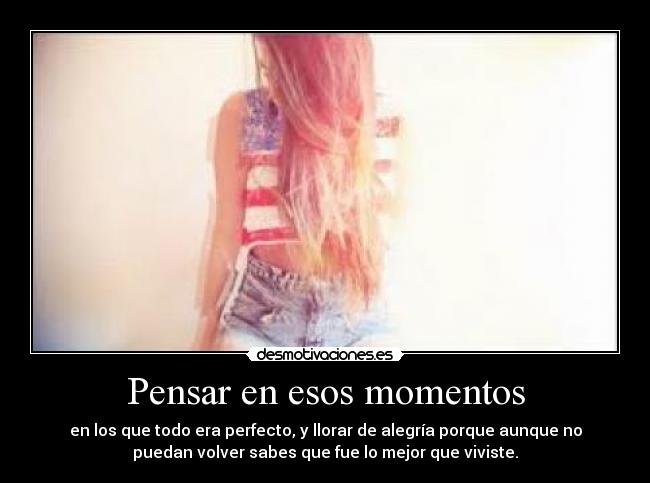 Pensar en esos momentos - en los que todo era perfecto, y llorar de alegría porque aunque no
puedan volver sabes que fue lo mejor que viviste.