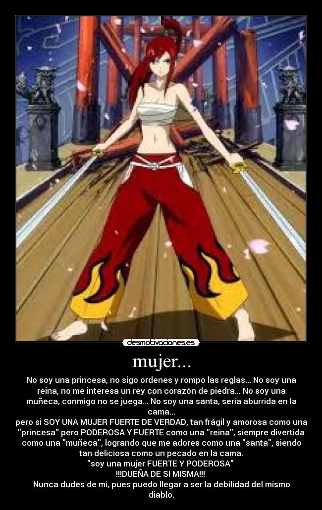 mujer... - No soy una princesa, no sigo ordenes y rompo las reglas... No soy una
reina, no me interesa un rey con corazón de piedra... No soy una
muñeca, conmigo no se juega... No soy una santa, seria aburrida en la
cama...
pero si SOY UNA MUJER FUERTE DE VERDAD, tan frágil y amorosa como una
princesa pero PODEROSA Y FUERTE como una reina, siempre divertida
como una muñeca, logrando que me adores como una santa, siendo
tan deliciosa como un pecado en la cama.
soy una mujer FUERTE Y PODEROSA
!!!DUEÑA DE SI MISMA!!!
Nunca dudes de mi, pues puedo llegar a ser la debilidad del mismo
diablo.