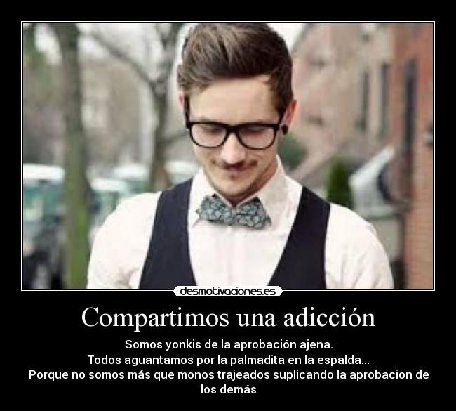 Compartimos una adicción - Somos yonkis de la aprobación ajena.
Todos aguantamos por la palmadita en la espalda...
Porque no somos más que monos trajeados suplicando la aprobacion de los demás