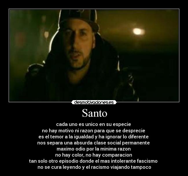Santo - cada uno es unico en su especie
no hay motivo ni razon para que se desprecie
es el temor a la igualdad y ha ignorar lo diferente
nos separa una absurda clase social permanente
maximo odio por la minima razon
no hay color, no hay comparacion
tan solo otro episodio donde el mas intolerante fascismo
no se cura leyendo y el racismo viajando tampoco