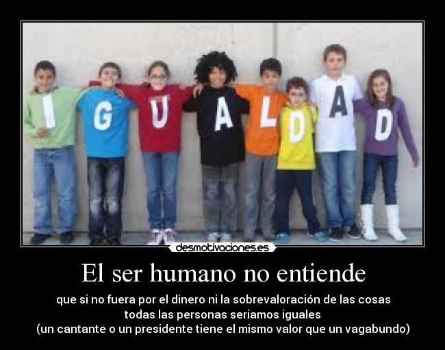 El ser humano no entiende - que si no fuera por el dinero ni la sobrevaloración de las cosas
todas las personas seriamos iguales
(un cantante o un presidente tiene el mismo valor que un vagabundo)