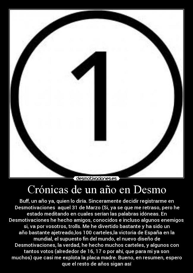 Crónicas de un año en Desmo - Buff, un año ya, quien lo diría. Sinceramente decidir registrarme en
Desmotivaciones aquel 31 de Marzo (Si, ya se que me retraso, pero he
estado meditando en cuales serían las palabras idóneas. En
Desmotivaciones he hecho amigos, conocidos e incluso algunos enemigos,
si, va por vosotros, trolls. Me he divertido bastante y ha sido un
año bastante ajetreado,los 100 carteles,la victoria de España en la
mundial, el supuesto fin del mundo, el nuevo diseño de
Desmotivaciones, la verdad, he hecho muchos carteles, y algunos con
tantos votos (alrededor de 16, 17 o por ahí, que para mi ya son
muchos) que casi me explota la placa madre. Bueno, en resumen, espero
que el resto de años sigan así