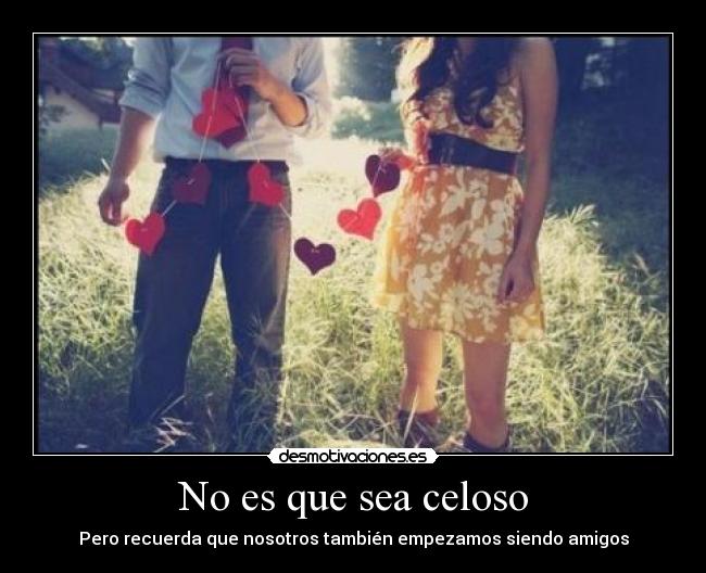 No es que sea celoso - Pero recuerda que nosotros también empezamos siendo amigos