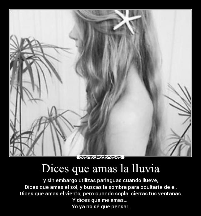 Dices que amas la lluvia - y sin embargo utilizas pariaguas cuando llueve,
Dices que amas el sol, y buscas la sombra para ocultarte de el.
Dices que amas el viento, pero cuando sopla cierras tus ventanas.
Y dices que me amas....
Yo ya no sé que pensar.