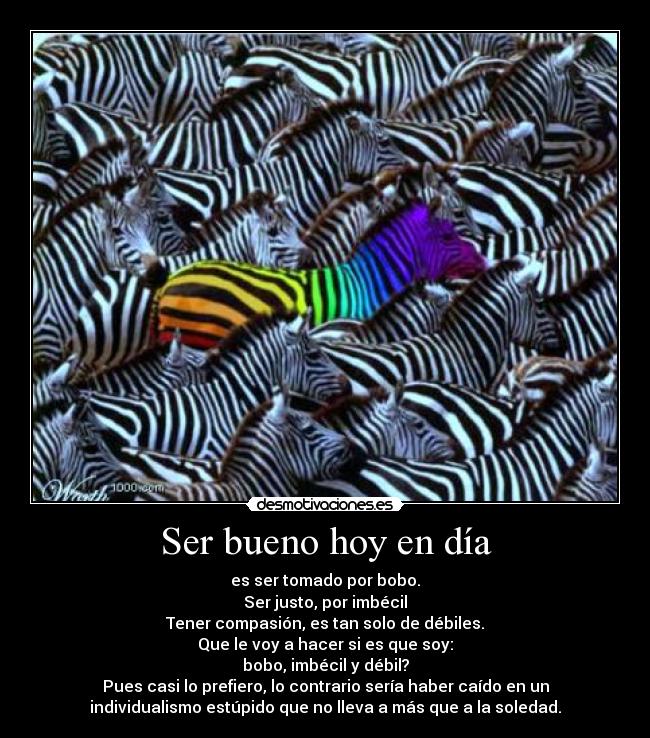 Ser bueno hoy en día - es ser tomado por bobo.
Ser justo, por imbécil
Tener compasión, es tan solo de débiles.
Que le voy a hacer si es que soy:
bobo, imbécil y débil?
Pues casi lo prefiero, lo contrario sería haber caído en un
individualismo estúpido que no lleva a más que a la soledad.