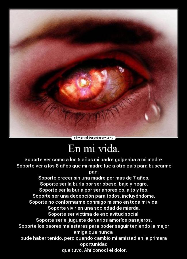 En mi vida. - Soporte ver como a los 5 años mi padre golpeaba a mi madre.
Soporte ver a los 8 años que mi madre fue a otro país para buscarme pan.
Soporte crecer sin una madre por mas de 7 años.
Soporte ser la burla por ser obeso, bajo y negro.
Soporte ser la burla por ser anorexico, alto y feo.
Soporte ser una decepción para todos, incluyéndome.
Soporte no conformarme conmigo mismo en toda mi vida.
Soporte vivir en una sociedad de mierda.
Soporte ser victima de esclavitud social.
Soporte ser el juguete de varios amoríos pasajeros.
Soporte los peores malestares para poder seguir teniendo la mejor amiga que nunca 
pude haber tenido, pero cuando cambio mi amistad en la primera oportunidad
 que tuvo. Ahí conocí el dolor.