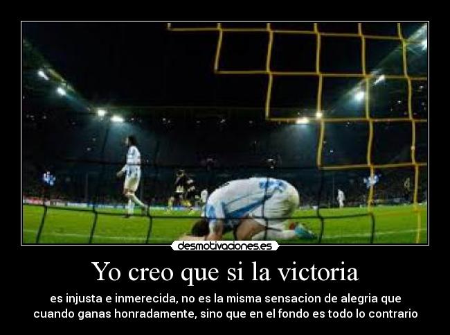 Yo creo que si la victoria - es injusta e inmerecida, no es la misma sensacion de alegria que
cuando ganas honradamente, sino que en el fondo es todo lo contrario