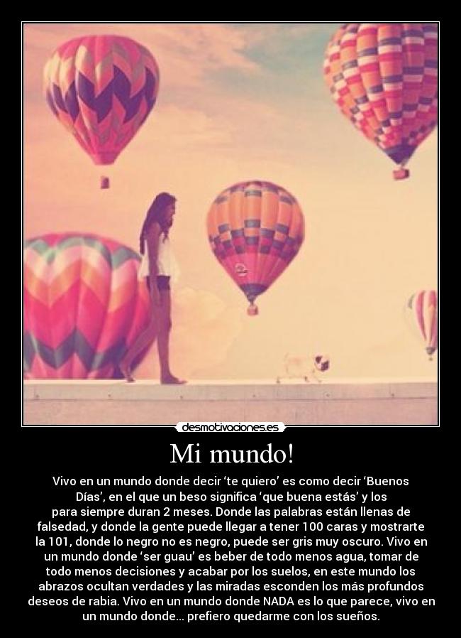 Mi mundo! - Vivo en un mundo donde decir ‘te quiero’ es como decir ‘Buenos
Días’, en el que un beso significa ‘que buena estás’ y los
para siempre duran 2 meses. Donde las palabras están llenas de
falsedad, y donde la gente puede llegar a tener 100 caras y mostrarte
la 101, donde lo negro no es negro, puede ser gris muy oscuro. Vivo en
un mundo donde ‘ser guau’ es beber de todo menos agua, tomar de
todo menos decisiones y acabar por los suelos, en este mundo los
abrazos ocultan verdades y las miradas esconden los más profundos
deseos de rabia. Vivo en un mundo donde NADA es lo que parece, vivo en
un mundo donde... prefiero quedarme con los sueños.