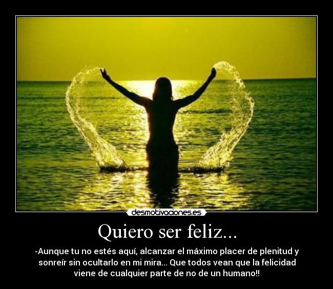 Quiero ser feliz... - -Aunque tu no estés aquí, alcanzar el máximo placer de plenitud y
sonreír sin ocultarlo en mi mira... Que todos vean que la felicidad
viene de cualquier parte de no de un humano!!
