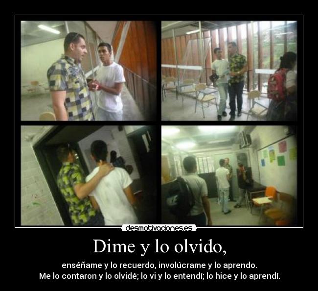 Dime y lo olvido, - enséñame y lo recuerdo, involúcrame y lo aprendo.
Me lo contaron y lo olvidé; lo vi y lo entendí; lo hice y lo aprendí.