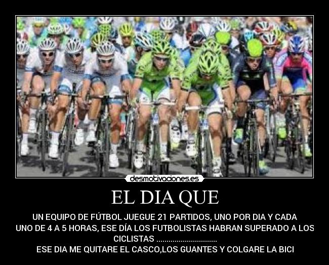 EL DIA QUE - UN EQUIPO DE FÚTBOL JUEGUE 21 PARTIDOS, UNO POR DIA Y CADA
UNO DE 4 A 5 HORAS, ESE DÍA LOS FUTBOLISTAS HABRAN SUPERADO A LOS
CICLISTAS ..............................
ESE DIA ME QUITARE EL CASCO,LOS GUANTES Y COLGARE LA BICI