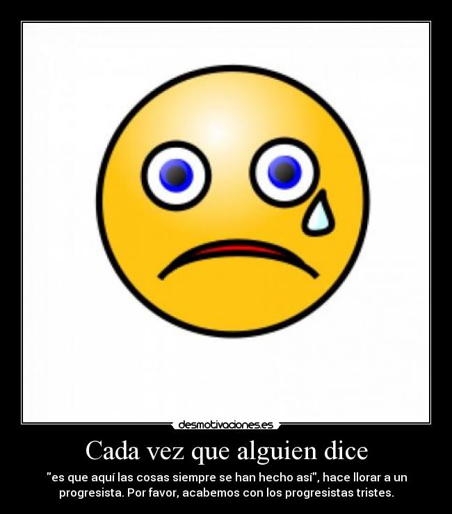 Cada vez que alguien dice - es que aquí las cosas siempre se han hecho así, hace llorar a un
progresista. Por favor, acabemos con los progresistas tristes.