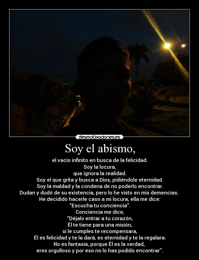 Soy el abismo, - el vacío infinito en busca de la felicidad.
Soy la locura,
que ignora la realidad.
Soy el que grita y busca a Dios, pidiéndole eternidad.
Soy la maldad y la condena de no poderlo encontrar.
Dudan y dudó de su existencia, pero lo he visto en mis demencias.
He decidido hacerle caso a mi locura, ella me dice:
Escucha tu conciencia.
Conciencia me dice,
Déjalo entrar a tu corazón,
Él te tiene para una misión,
si le cumples te recompensara,
Él es felicidad y te la dará, es eternidad y te la regalara.
No es fantasía, porque Él es la verdad,
eres orgulloso y por eso no lo has podido encontrar.