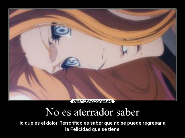 No es aterrador saber - lo que es el dolor. Terrorífico es saber que no se puede regresar a
la Felicidad que se tiene.