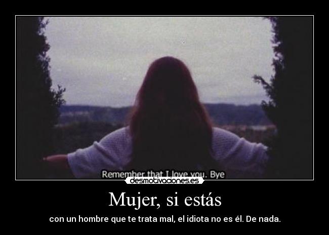 Mujer, si estás - con un hombre que te trata mal, el idiota no es él. De nada.