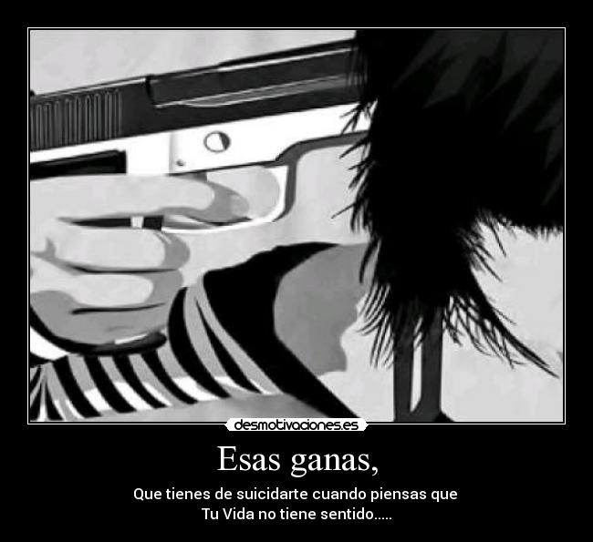 Esas ganas, - Que tienes de suicidarte cuando piensas que
Tu Vida no tiene sentido.....