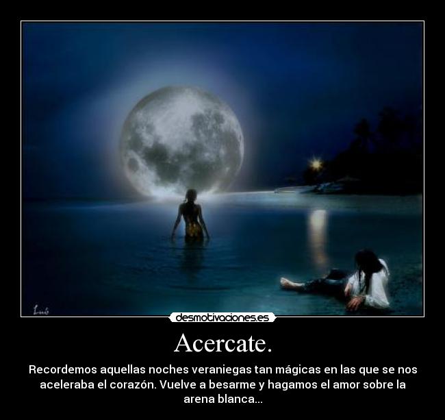 Acercate. - Recordemos aquellas noches veraniegas tan mágicas en las que se nos
aceleraba el corazón. Vuelve a besarme y hagamos el amor sobre la
arena blanca...